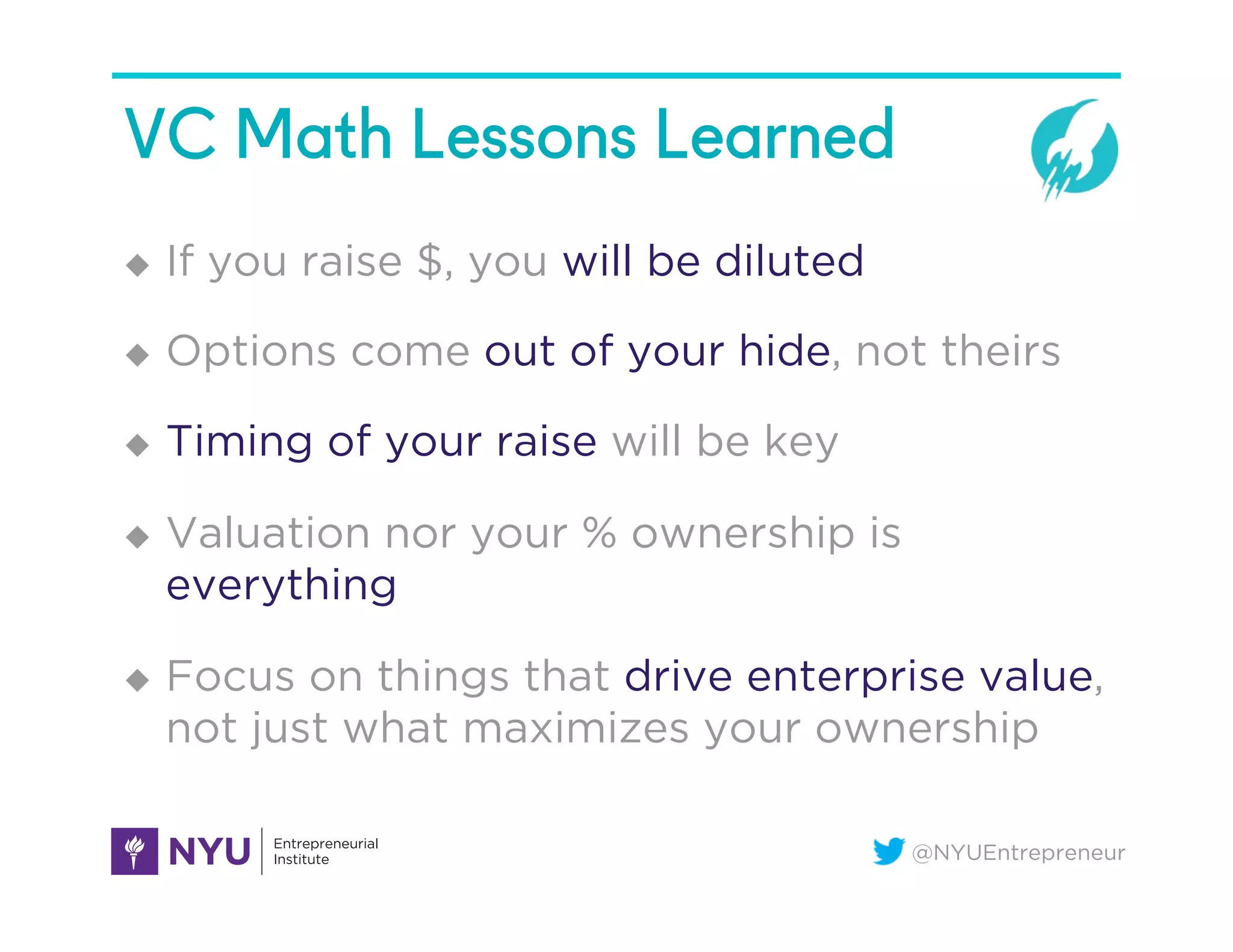 @NYUEntrepreneur
VC Math Lessons Learned
u  If you raise $, you will be diluted
u  Options come out of your hide, not theirs
u  Timing of your raise will be key
u  Valuation nor your % ownership is
everything
u  Focus on things that drive enterprise value,
not just what maximizes your ownership
 