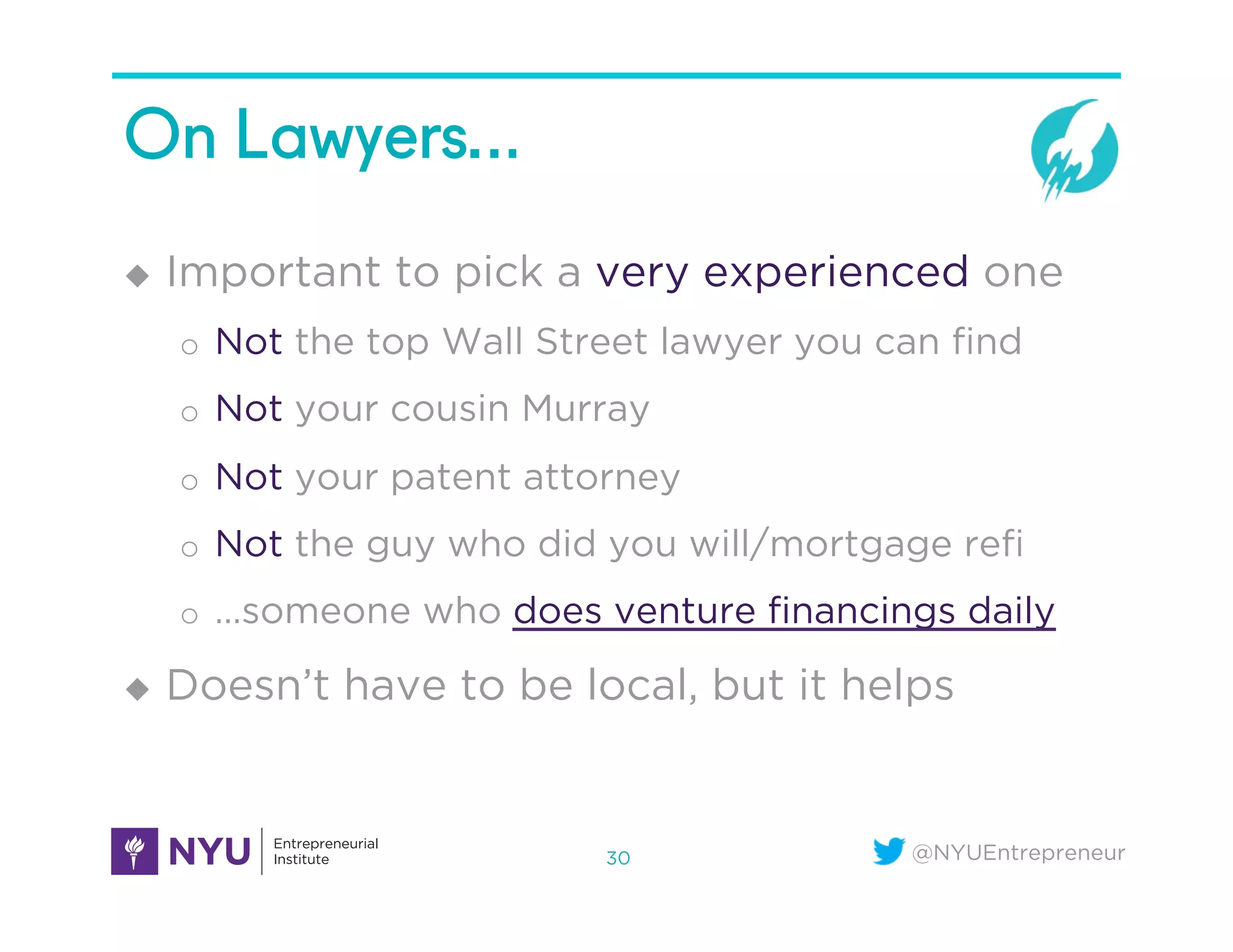 @NYUEntrepreneur
On Lawyers…
u  Important to pick a very experienced one
o  Not the top Wall Street lawyer you can ﬁnd
o  Not your cousin Murray
o  Not your patent attorney
o  Not the guy who did you will/mortgage reﬁ
o  …someone who does venture ﬁnancings daily
u  Doesn’t have to be local, but it helps
30
 