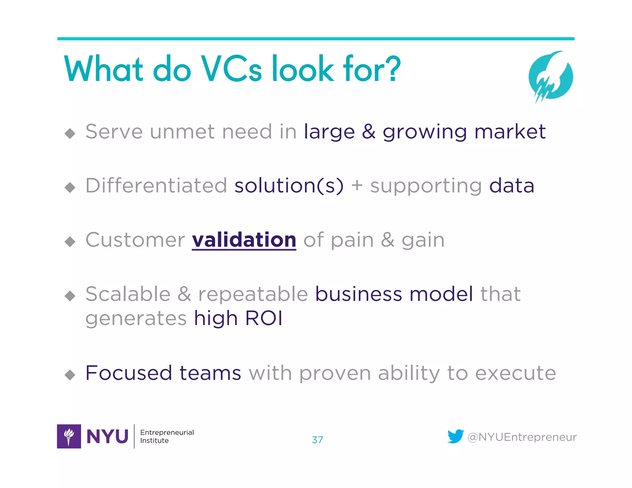 @NYUEntrepreneur
What do VCs look for?
u  Serve unmet need in large & growing market
u  Diﬀerentiated solution(s) + supporting data
u  Customer validation of pain & gain
u  Scalable & repeatable business model that
generates high ROI
u  Focused teams with proven ability to execute
37
 