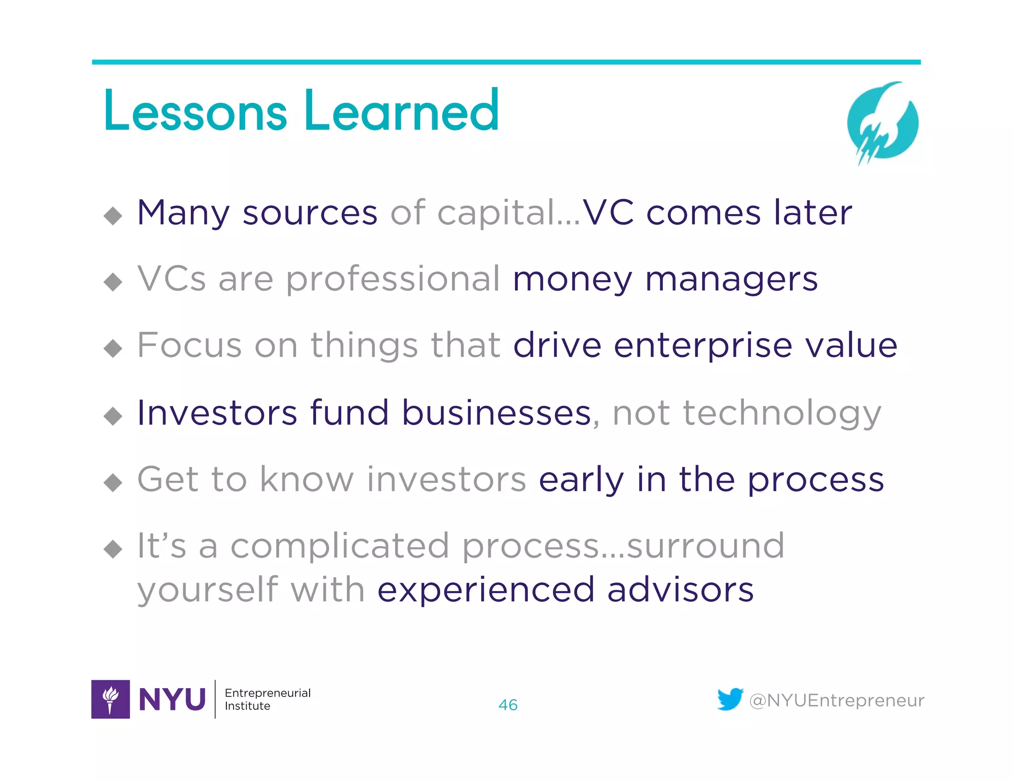 @NYUEntrepreneur
Lessons Learned
u  Many sources of capital…VC comes later
u  VCs are professional money managers
u  Focus on things that drive enterprise value
u  Investors fund businesses, not technology
u  Get to know investors early in the process
u  It’s a complicated process…surround
yourself with experienced advisors
46
 