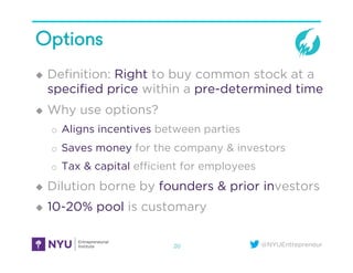 @NYUEntrepreneur
Options
u  Deﬁnition: Right to buy common stock at a
speciﬁed price within a pre-determined time
u  Why use options?
o  Aligns incentives between parties
o  Saves money for the company & investors
o  Tax & capital eﬃcient for employees
u  Dilution borne by founders & prior investors
u  10-20% pool is customary
20
 