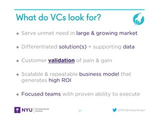 @NYUEntrepreneur
What do VCs look for?
u  Serve unmet need in large & growing market
u  Diﬀerentiated solution(s) + supporting data
u  Customer validation of pain & gain
u  Scalable & repeatable business model that
generates high ROI
u  Focused teams with proven ability to execute
37
 