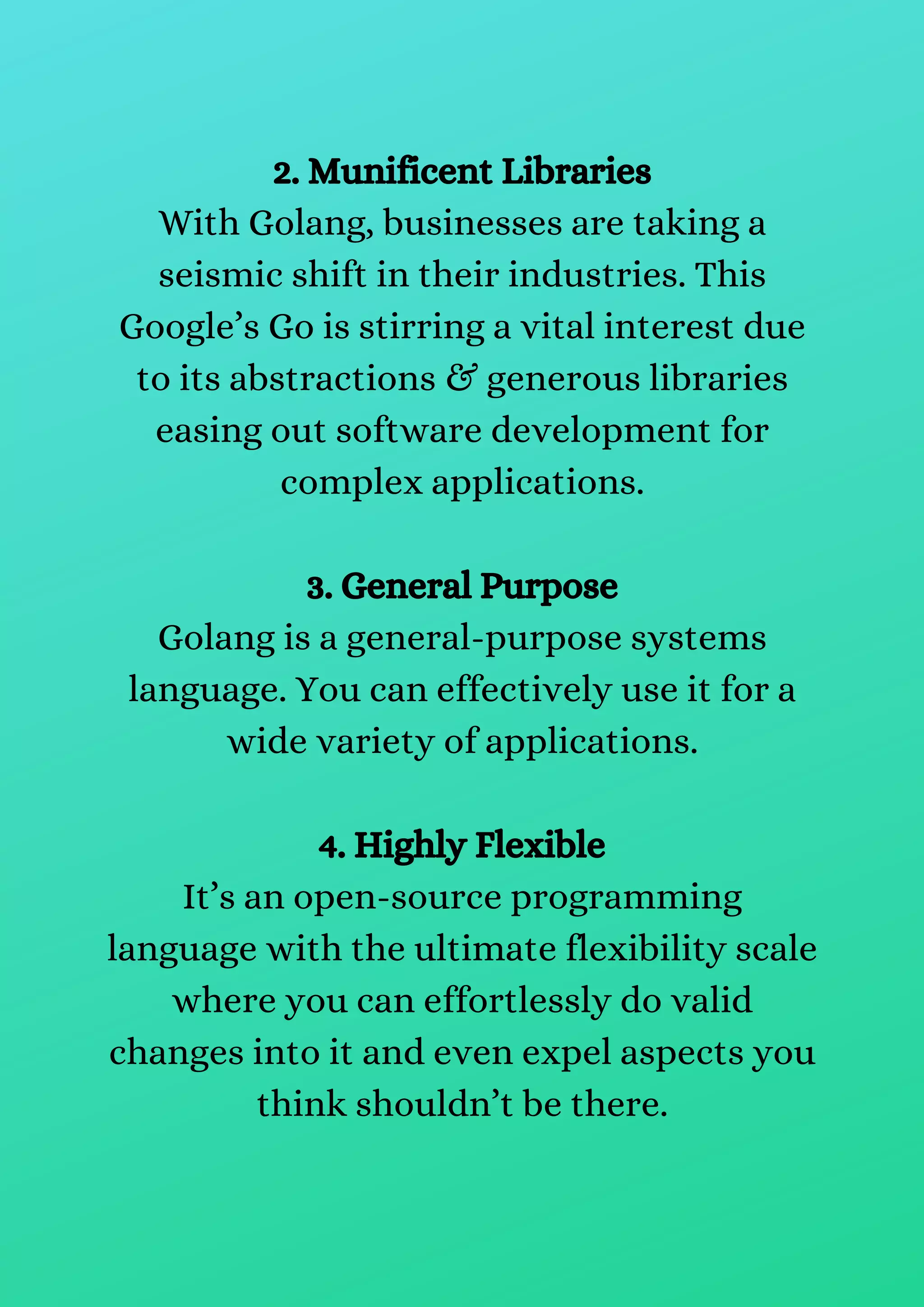 2. Munificent Libraries
With Golang, businesses are taking a
seismic shift in their industries. This
Google’s Go is stirring a vital interest due
to its abstractions & generous libraries
easing out software development for
complex applications.
3. General Purpose
Golang is a general-purpose systems
language. You can effectively use it for a
wide variety of applications.
4. Highly Flexible
It’s an open-source programming
language with the ultimate flexibility scale
where you can effortlessly do valid
changes into it and even expel aspects you
think shouldn’t be there.
 