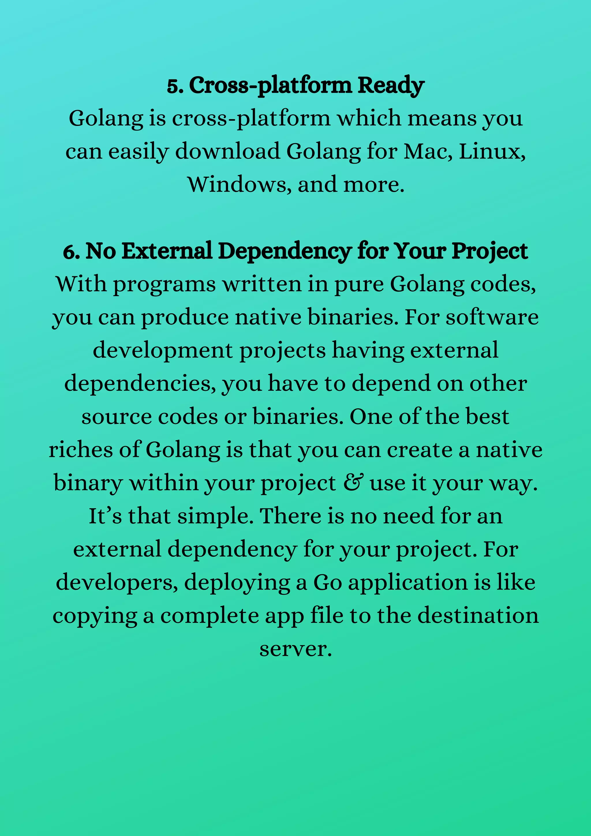 5. Cross-platform Ready
Golang is cross-platform which means you
can easily download Golang for Mac, Linux,
Windows, and more.
6. No External Dependency for Your Project
With programs written in pure Golang codes,
you can produce native binaries. For software
development projects having external
dependencies, you have to depend on other
source codes or binaries. One of the best
riches of Golang is that you can create a native
binary within your project & use it your way.
It’s that simple. There is no need for an
external dependency for your project. For
developers, deploying a Go application is like
copying a complete app file to the destination
server.
 