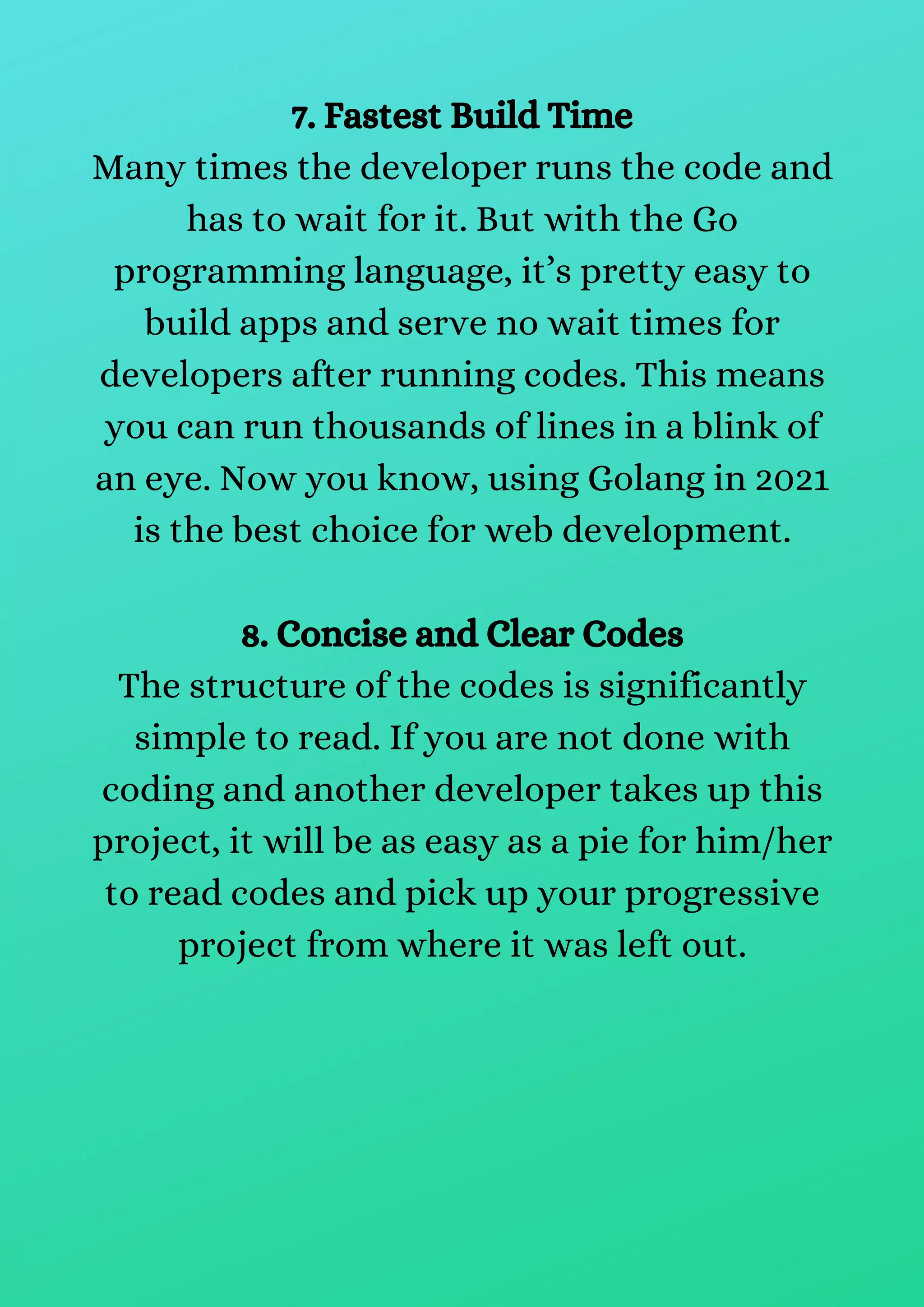 7. Fastest Build Time
Many times the developer runs the code and
has to wait for it. But with the Go
programming language, it’s pretty easy to
build apps and serve no wait times for
developers after running codes. This means
you can run thousands of lines in a blink of
an eye. Now you know, using Golang in 2021
is the best choice for web development.
8. Concise and Clear Codes
The structure of the codes is significantly
simple to read. If you are not done with
coding and another developer takes up this
project, it will be as easy as a pie for him/her
to read codes and pick up your progressive
project from where it was left out.
 