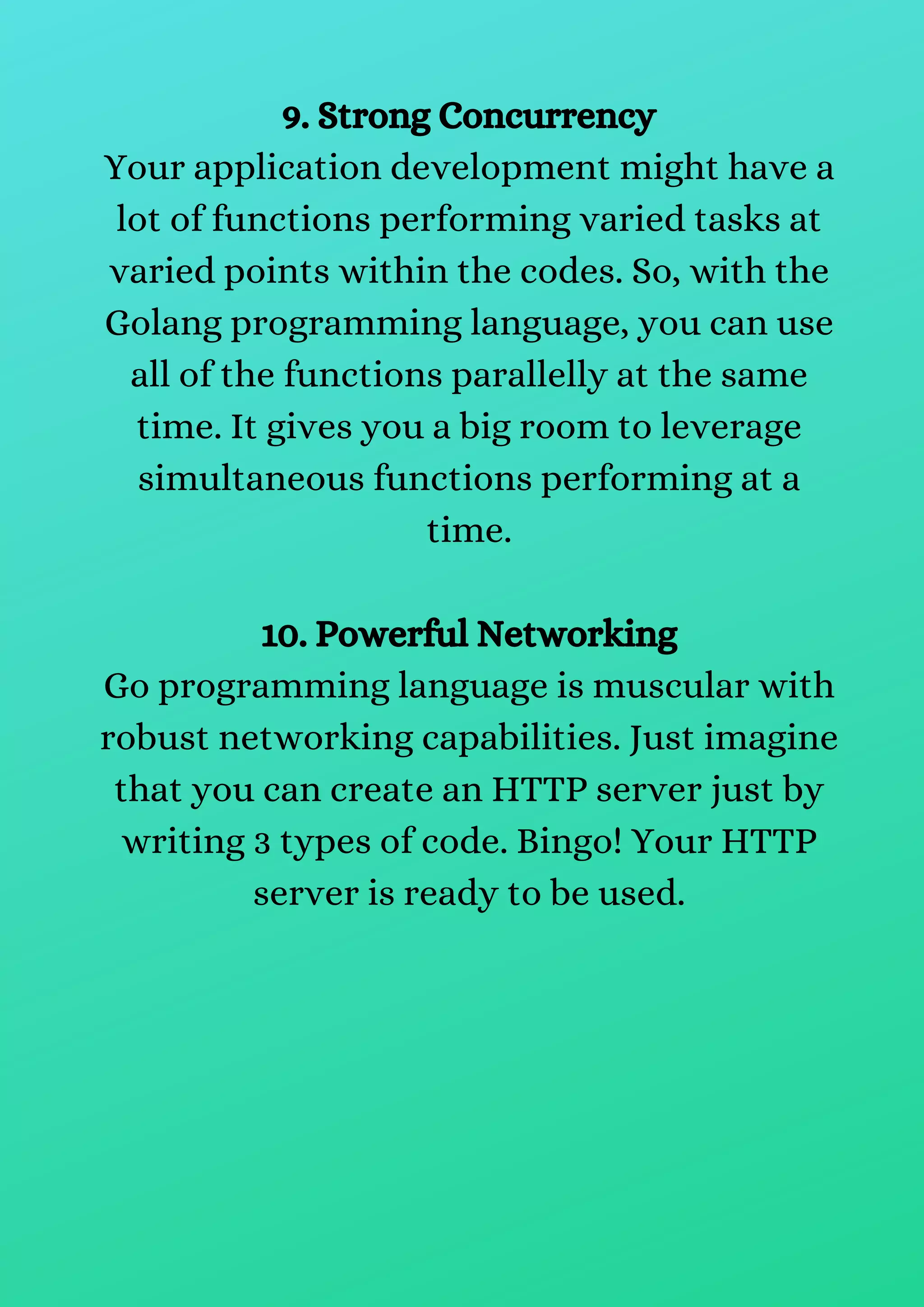 9. Strong Concurrency
Your application development might have a
lot of functions performing varied tasks at
varied points within the codes. So, with the
Golang programming language, you can use
all of the functions parallelly at the same
time. It gives you a big room to leverage
simultaneous functions performing at a
time.
10. Powerful Networking
Go programming language is muscular with
robust networking capabilities. Just imagine
that you can create an HTTP server just by
writing 3 types of code. Bingo! Your HTTP
server is ready to be used.
 