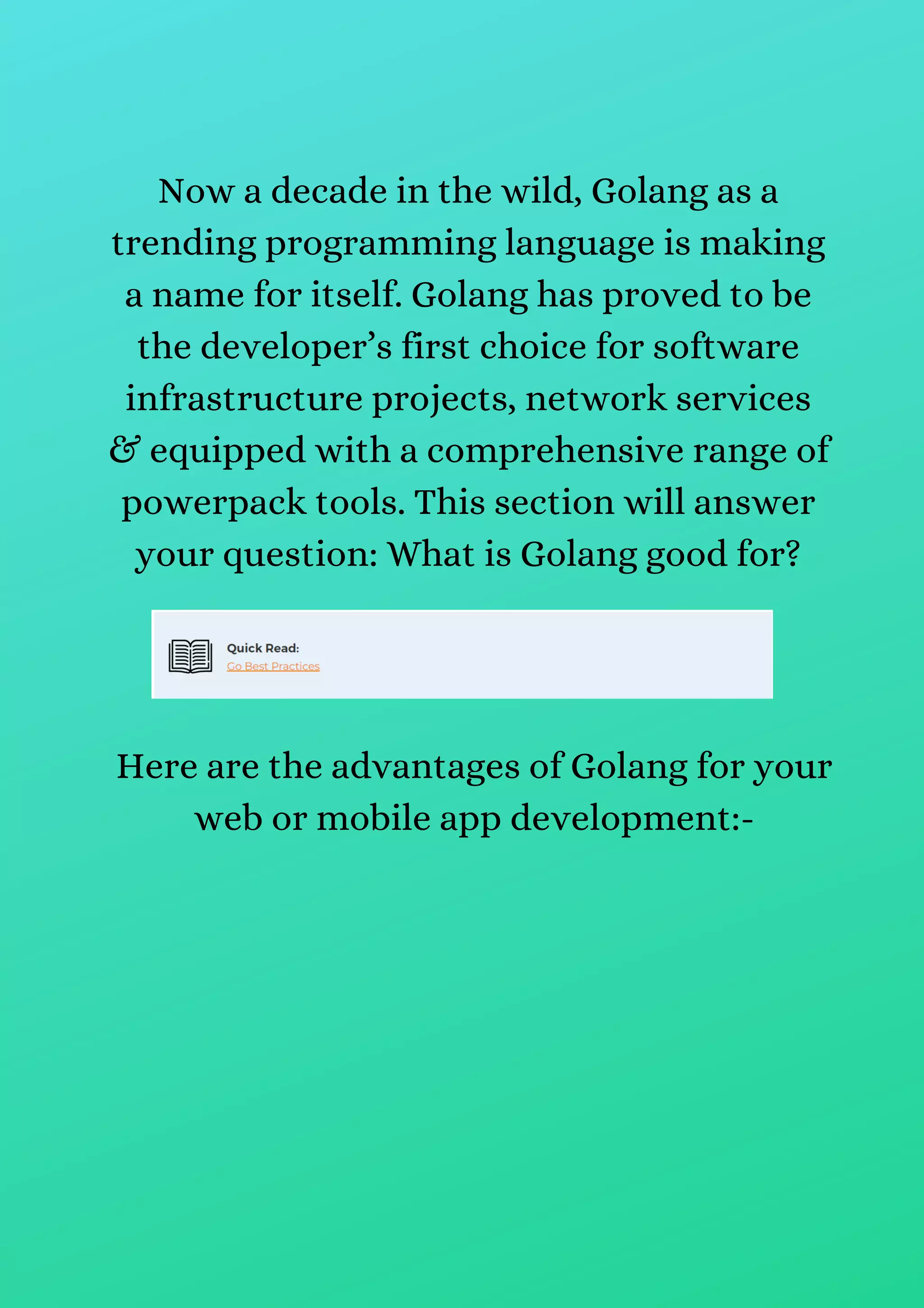 Now a decade in the wild, Golang as a
trending programming language is making
a name for itself. Golang has proved to be
the developer’s first choice for software
infrastructure projects, network services
& equipped with a comprehensive range of
powerpack tools. This section will answer
your question: What is Golang good for?
Here are the advantages of Golang for your
web or mobile app development:-
 
