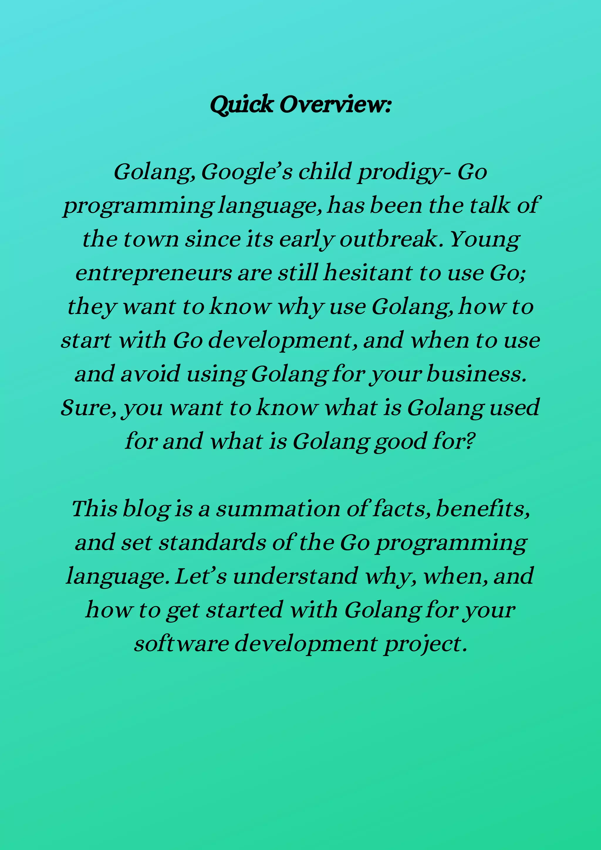 Quick Overview:
Golang, Google’s child prodigy- Go
programming language, has been the talk of
the town since its early outbreak. Young
entrepreneurs are still hesitant to use Go;
they want to know why use Golang, how to
start with Go development, and when to use
and avoid using Golang for your business.
Sure, you want to know what is Golang used
for and what is Golang good for?
This blog is a summation of facts, benefits,
and set standards of the Go programming
language. Let’s understand why, when, and
how to get started with Golang for your
software development project.
 