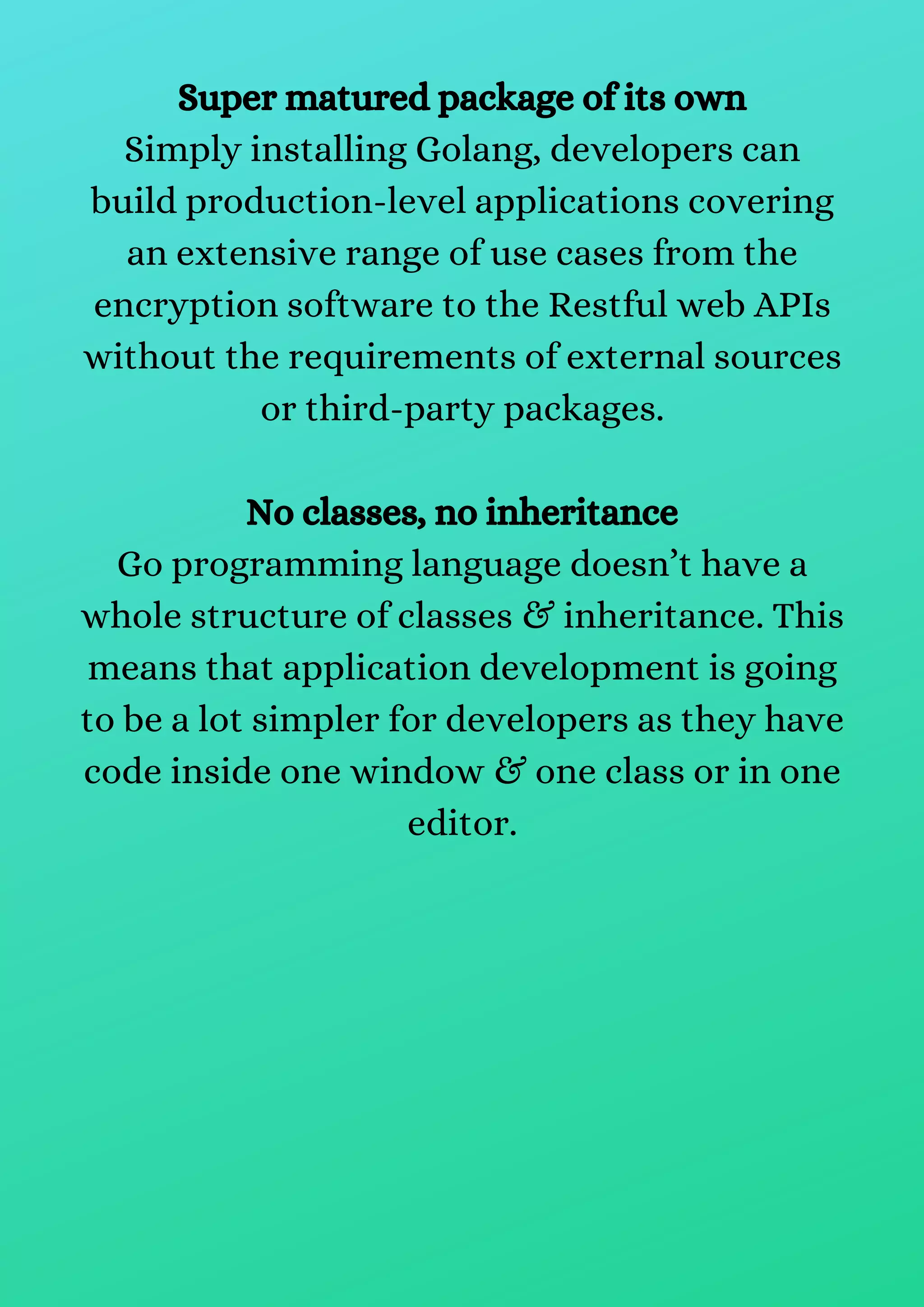 Super matured package of its own
Simply installing Golang, developers can
build production-level applications covering
an extensive range of use cases from the
encryption software to the Restful web APIs
without the requirements of external sources
or third-party packages.
No classes, no inheritance
Go programming language doesn’t have a
whole structure of classes & inheritance. This
means that application development is going
to be a lot simpler for developers as they have
code inside one window & one class or in one
editor.
 