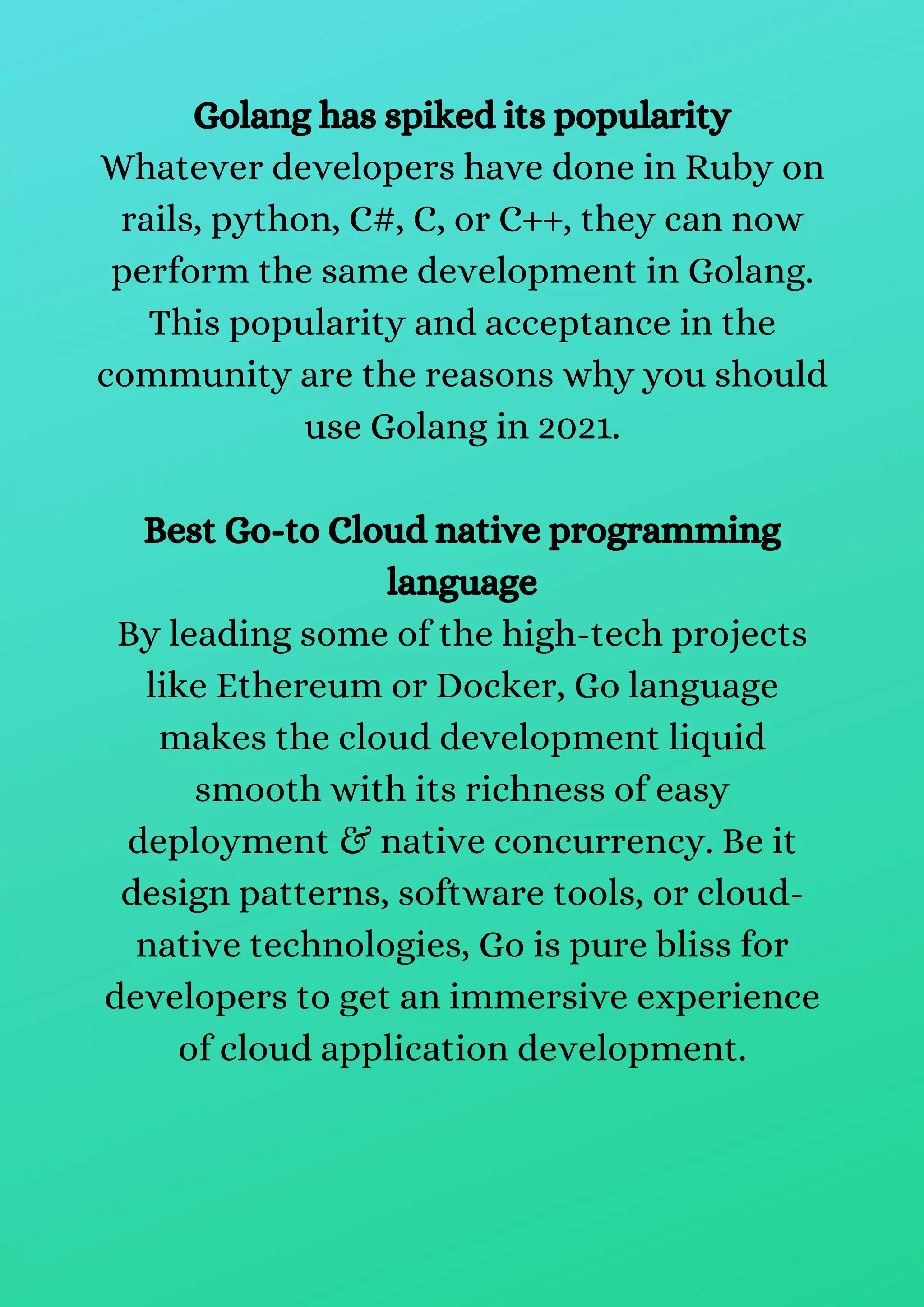 Golang has spiked its popularity
Whatever developers have done in Ruby on
rails, python, C#, C, or C++, they can now
perform the same development in Golang.
This popularity and acceptance in the
community are the reasons why you should
use Golang in 2021.
Best Go-to Cloud native programming
language
By leading some of the high-tech projects
like Ethereum or Docker, Go language
makes the cloud development liquid
smooth with its richness of easy
deployment & native concurrency. Be it
design patterns, software tools, or cloud-
native technologies, Go is pure bliss for
developers to get an immersive experience
of cloud application development.
 