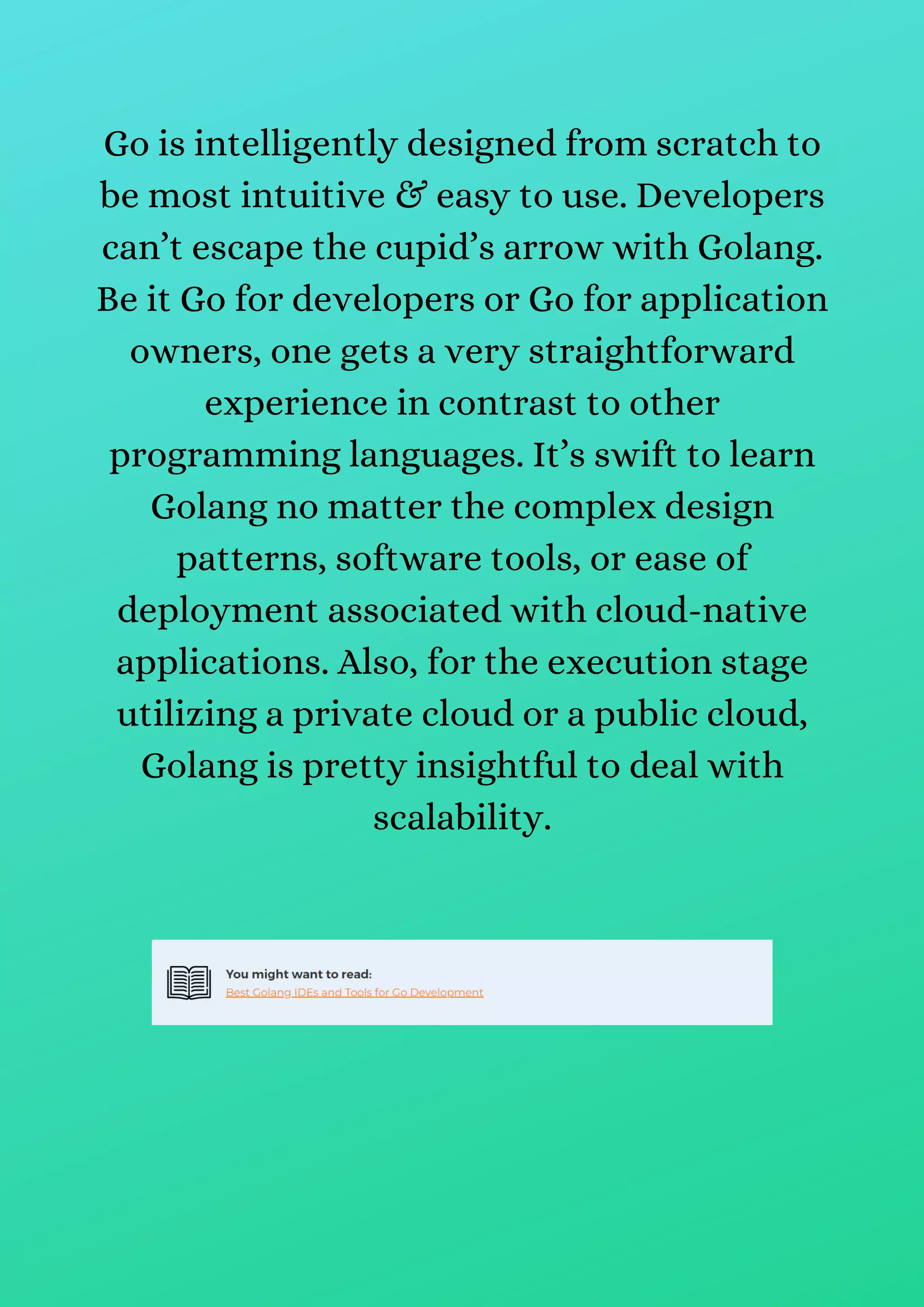 Go is intelligently designed from scratch to
be most intuitive & easy to use. Developers
can’t escape the cupid’s arrow with Golang.
Be it Go for developers or Go for application
owners, one gets a very straightforward
experience in contrast to other
programming languages. It’s swift to learn
Golang no matter the complex design
patterns, software tools, or ease of
deployment associated with cloud-native
applications. Also, for the execution stage
utilizing a private cloud or a public cloud,
Golang is pretty insightful to deal with
scalability.
 