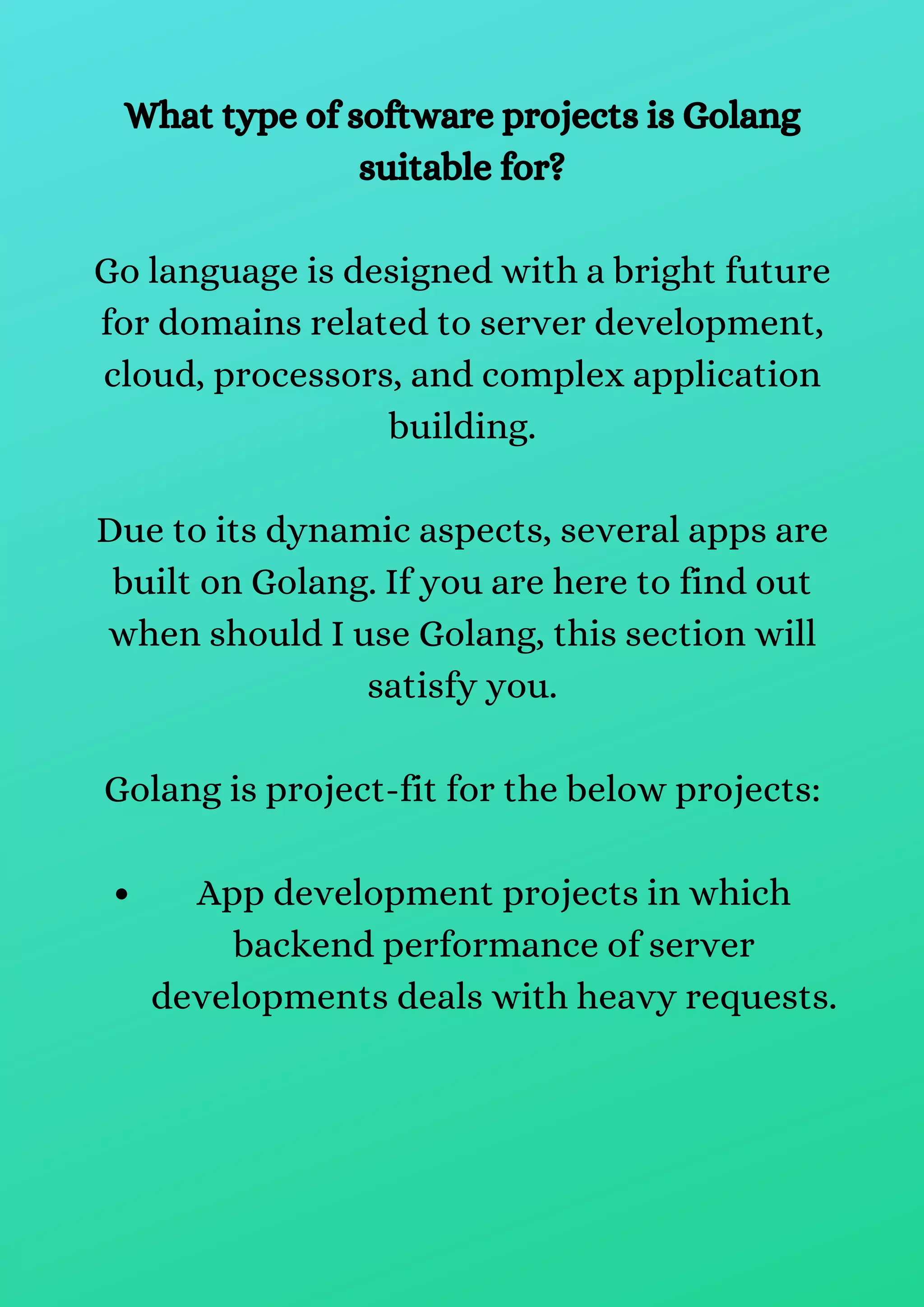 App development projects in which
backend performance of server
developments deals with heavy requests.
What type of software projects is Golang
suitable for?
Go language is designed with a bright future
for domains related to server development,
cloud, processors, and complex application
building.
Due to its dynamic aspects, several apps are
built on Golang. If you are here to find out
when should I use Golang, this section will
satisfy you.
Golang is project-fit for the below projects:
 