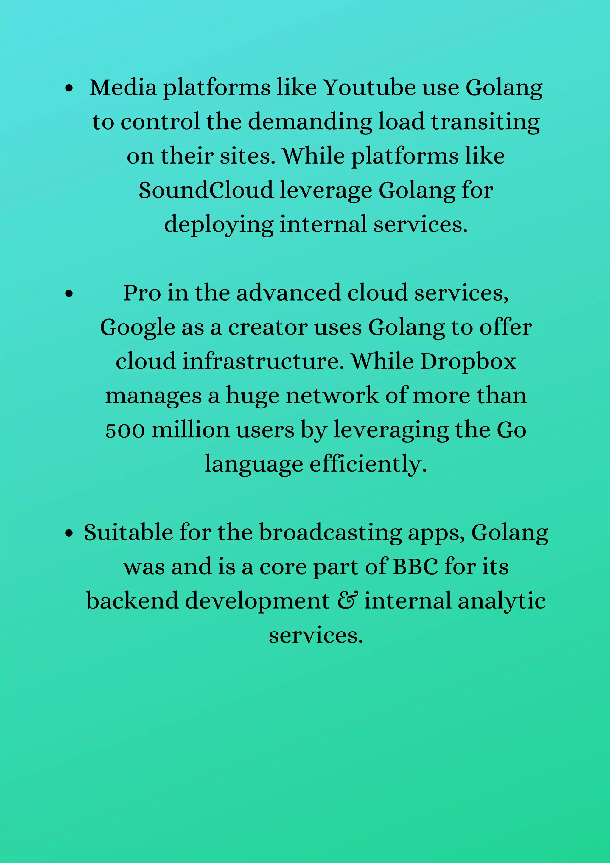 Media platforms like Youtube use Golang
to control the demanding load transiting
on their sites. While platforms like
SoundCloud leverage Golang for
deploying internal services.
Pro in the advanced cloud services,
Google as a creator uses Golang to offer
cloud infrastructure. While Dropbox
manages a huge network of more than
500 million users by leveraging the Go
language efficiently.
Suitable for the broadcasting apps, Golang
was and is a core part of BBC for its
backend development & internal analytic
services.
 