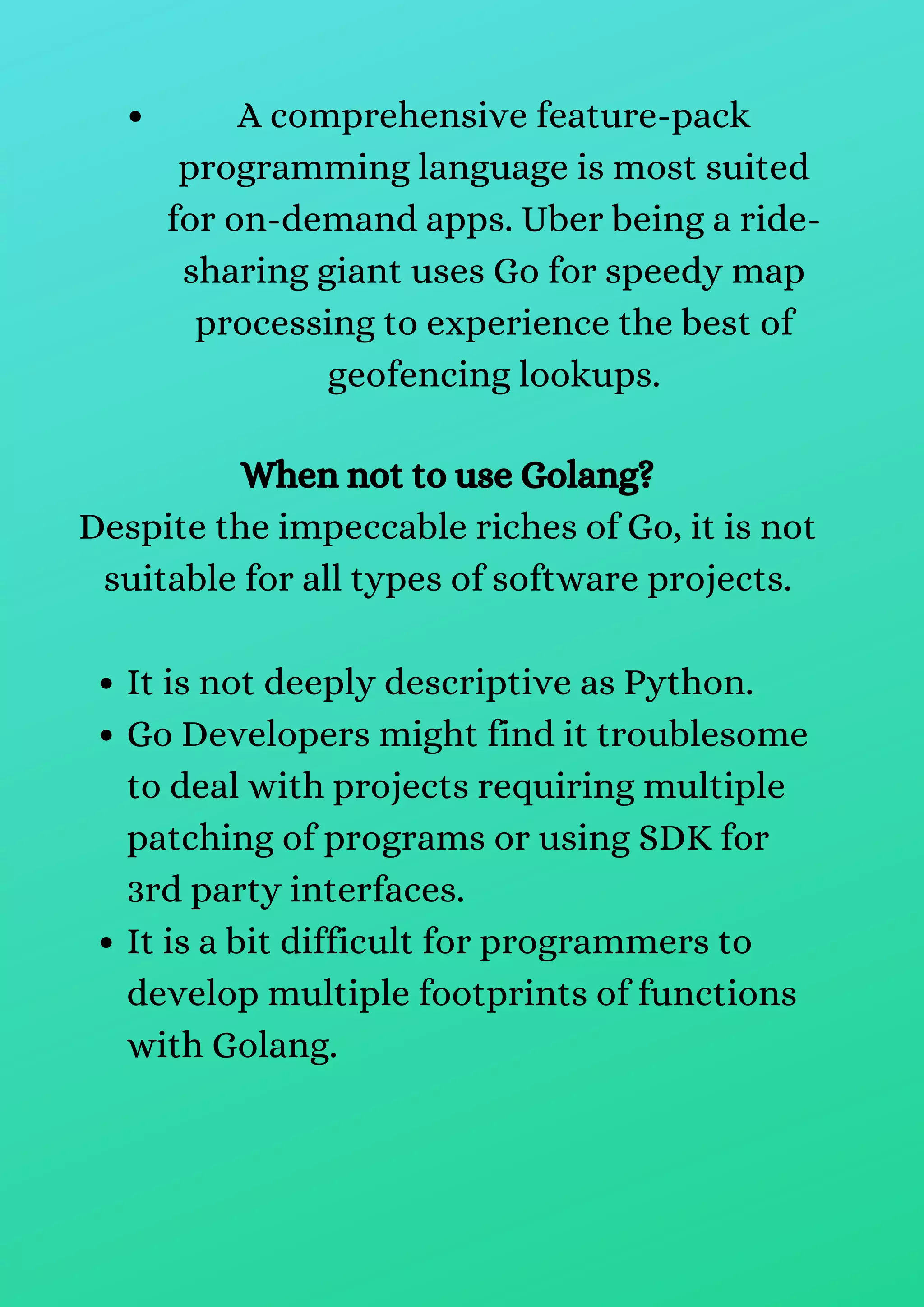 A comprehensive feature-pack
programming language is most suited
for on-demand apps. Uber being a ride-
sharing giant uses Go for speedy map
processing to experience the best of
geofencing lookups.
It is not deeply descriptive as Python.
Go Developers might find it troublesome
to deal with projects requiring multiple
patching of programs or using SDK for
3rd party interfaces.
It is a bit difficult for programmers to
develop multiple footprints of functions
with Golang.
When not to use Golang?
Despite the impeccable riches of Go, it is not
suitable for all types of software projects.
 