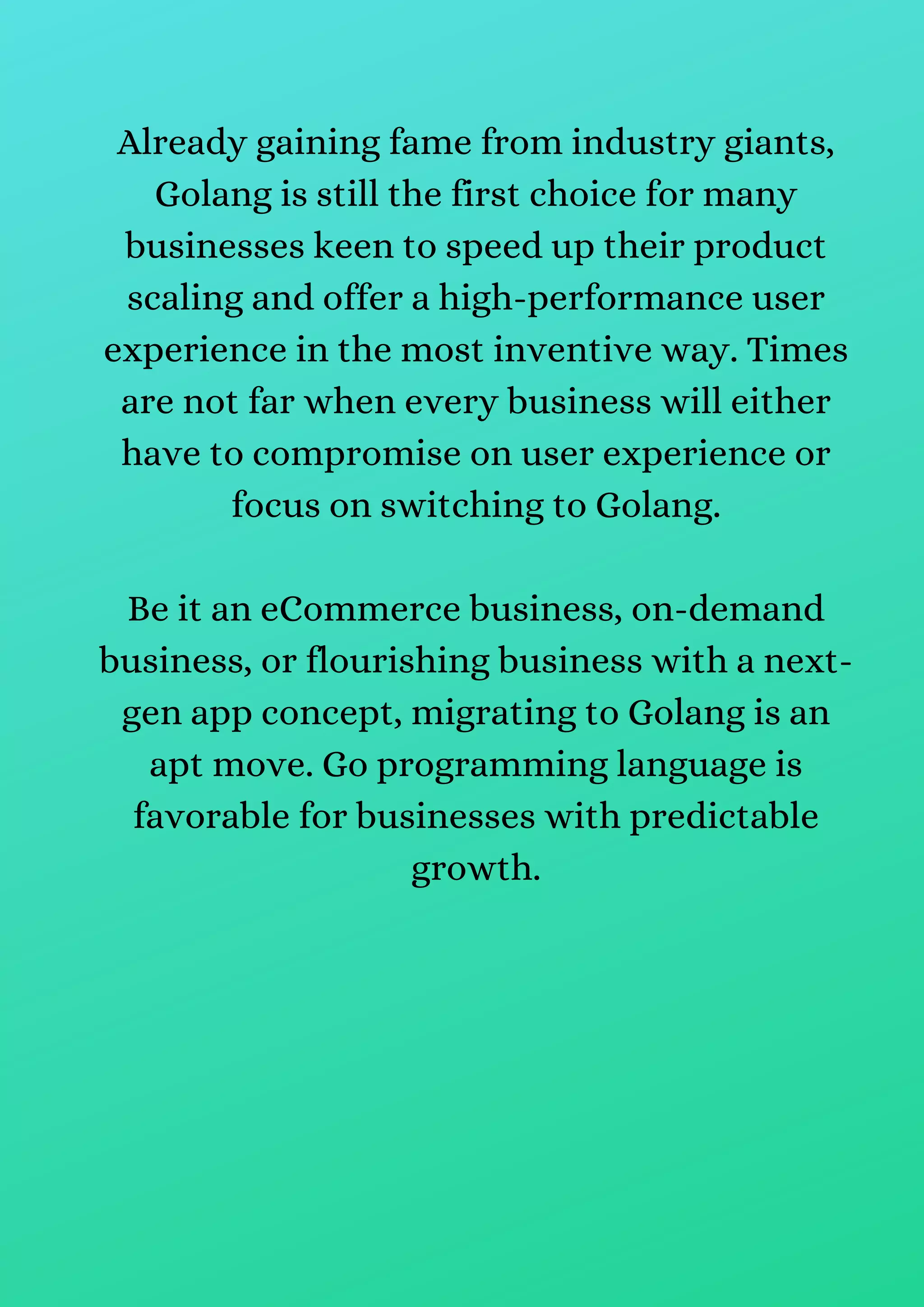 Already gaining fame from industry giants,
Golang is still the first choice for many
businesses keen to speed up their product
scaling and offer a high-performance user
experience in the most inventive way. Times
are not far when every business will either
have to compromise on user experience or
focus on switching to Golang.
Be it an eCommerce business, on-demand
business, or flourishing business with a next-
gen app concept, migrating to Golang is an
apt move. Go programming language is
favorable for businesses with predictable
growth.
 