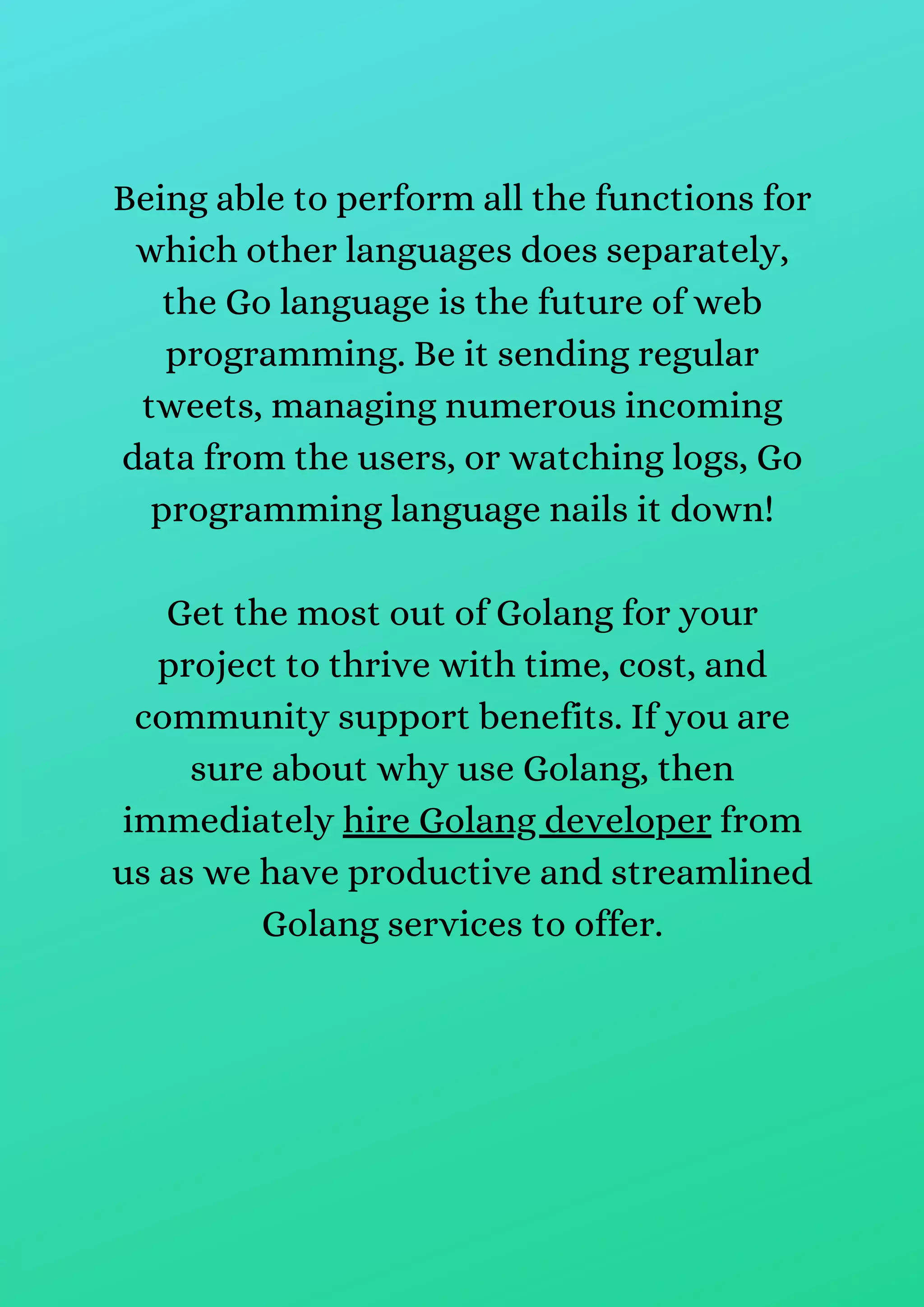 Being able to perform all the functions for
which other languages does separately,
the Go language is the future of web
programming. Be it sending regular
tweets, managing numerous incoming
data from the users, or watching logs, Go
programming language nails it down!
Get the most out of Golang for your
project to thrive with time, cost, and
community support benefits. If you are
sure about why use Golang, then
immediately hire Golang developer from
us as we have productive and streamlined
Golang services to offer.
 