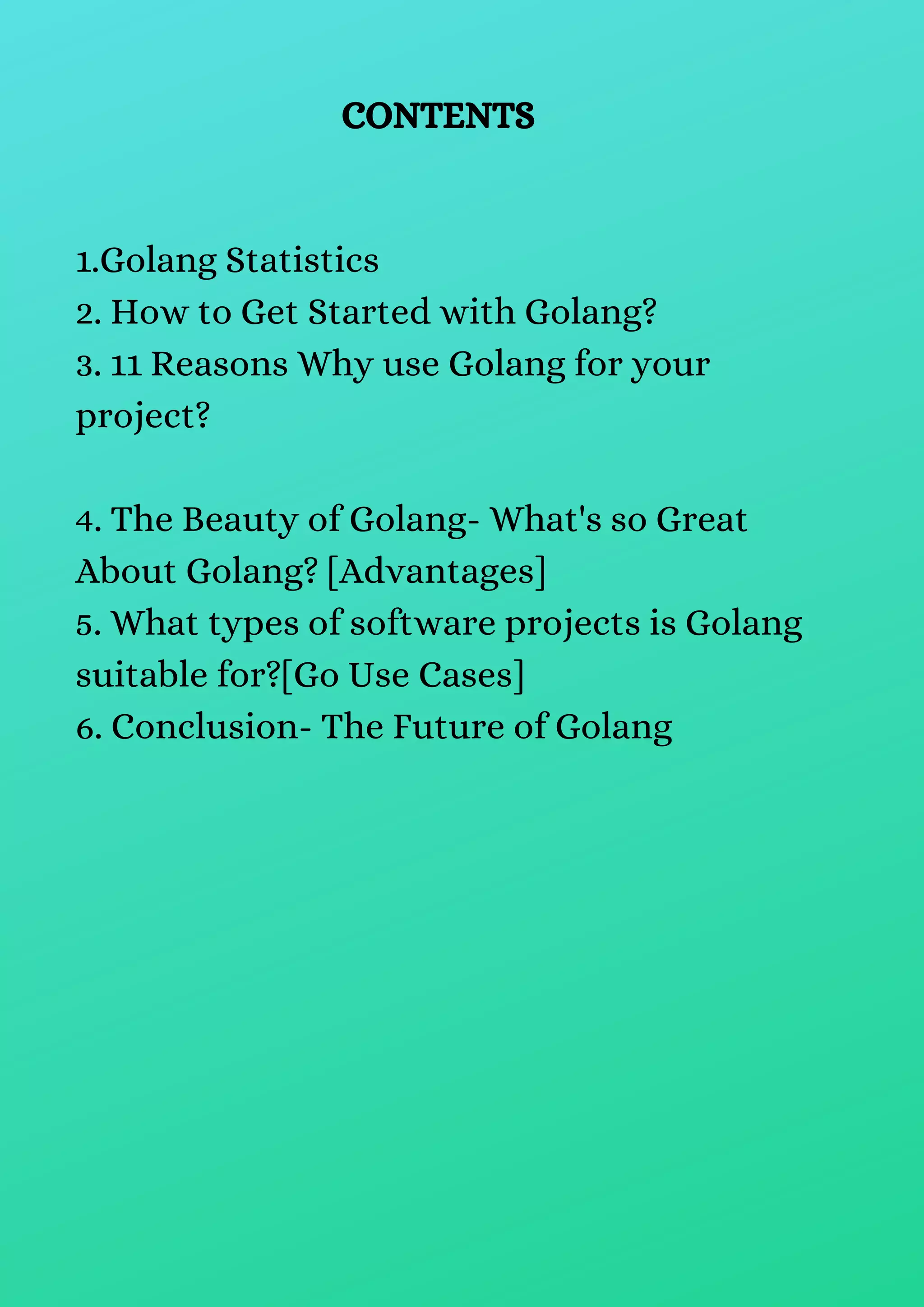 CONTENTS
1.Golang Statistics
2. How to Get Started with Golang?
3. 11 Reasons Why use Golang for your
project?
4. The Beauty of Golang- What's so Great
About Golang? [Advantages]
5. What types of software projects is Golang
suitable for?[Go Use Cases]
6. Conclusion- The Future of Golang
 