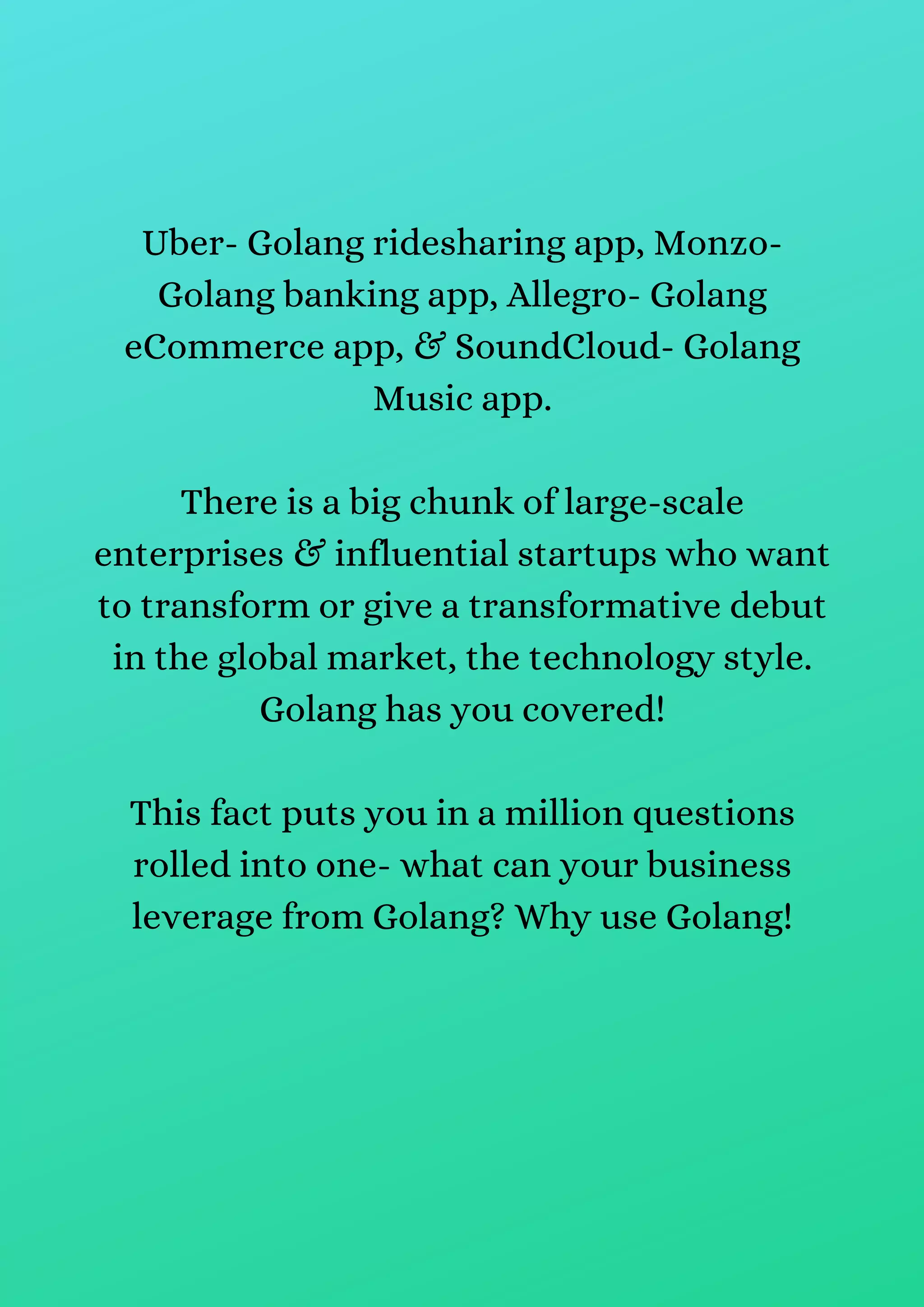 Uber- Golang ridesharing app, Monzo-
Golang banking app, Allegro- Golang
eCommerce app, & SoundCloud- Golang
Music app.
There is a big chunk of large-scale
enterprises & influential startups who want
to transform or give a transformative debut
in the global market, the technology style.
Golang has you covered!
This fact puts you in a million questions
rolled into one- what can your business
leverage from Golang? Why use Golang!
 