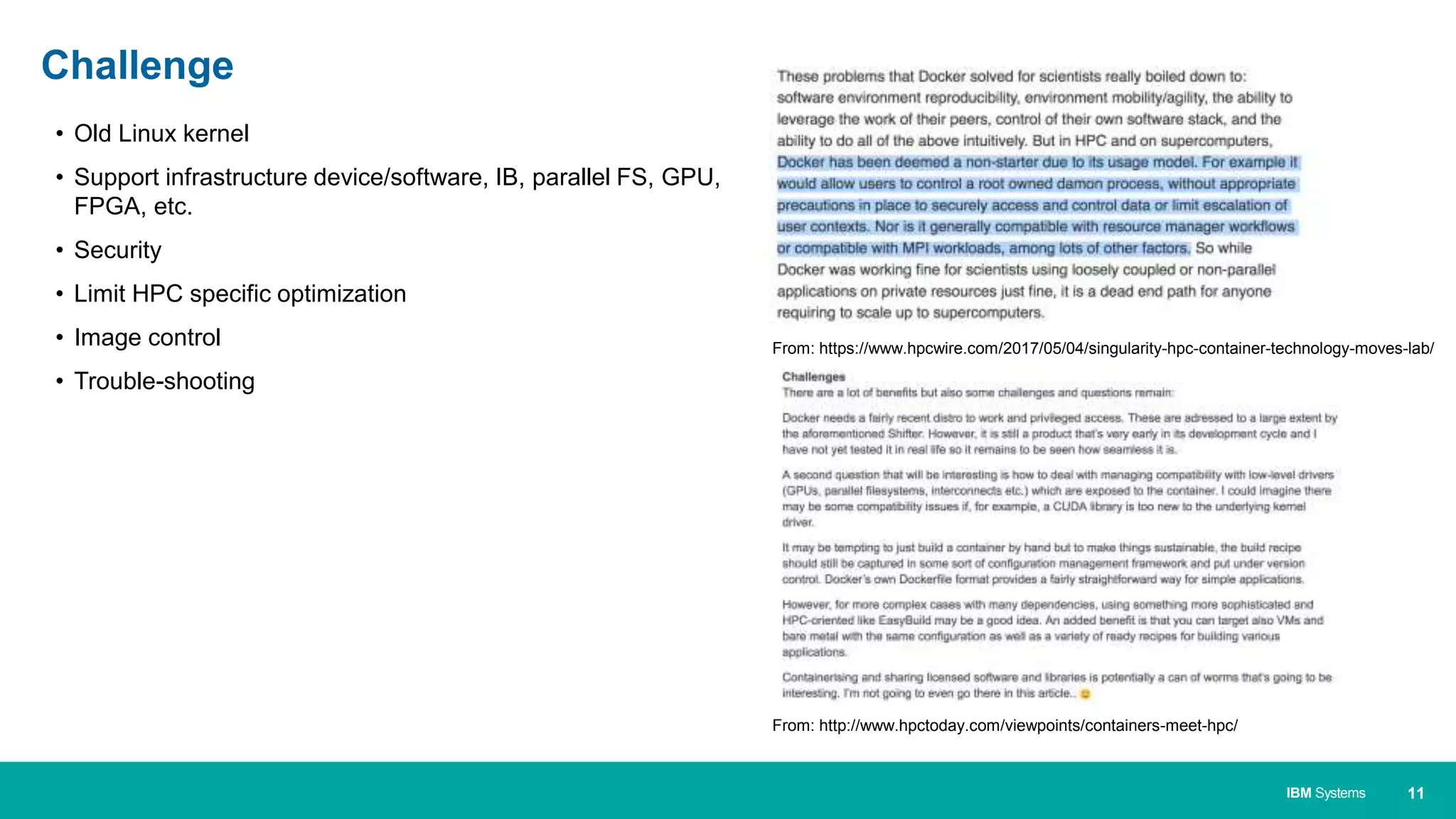 11IBM Systems
• Old Linux kernel
• Support infrastructure device/software, IB, parallel FS, GPU,
FPGA, etc.
• Security
• Limit HPC specific optimization
• Image control
• Trouble-shooting
Challenge
From: https://www.hpcwire.com/2017/05/04/singularity-hpc-container-technology-moves-lab/
From: http://www.hpctoday.com/viewpoints/containers-meet-hpc/
 