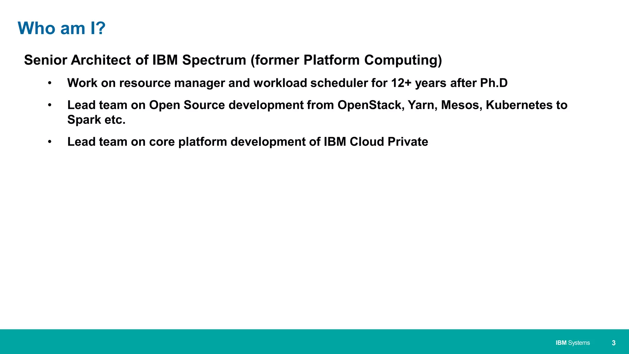 3IBM Systems
Senior Architect of IBM Spectrum (former Platform Computing)
• Work on resource manager and workload scheduler for 12+ years after Ph.D
• Lead team on Open Source development from OpenStack, Yarn, Mesos, Kubernetes to
Spark etc.
• Lead team on core platform development of IBM Cloud Private
Who am I?
 