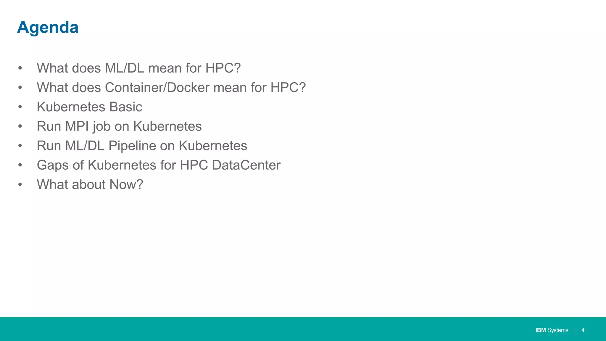 IBM Systems
Agenda
• What does ML/DL mean for HPC?
• What does Container/Docker mean for HPC?
• Kubernetes Basic
• Run MPI job on Kubernetes
• Run ML/DL Pipeline on Kubernetes
• Gaps of Kubernetes for HPC DataCenter
• What about Now?
| 4
 
