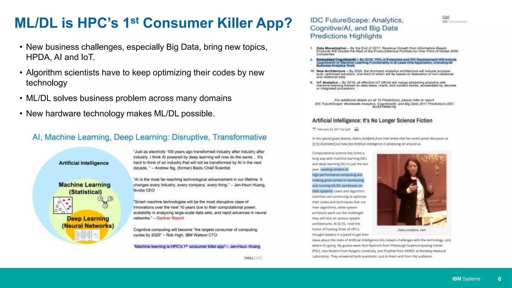 6IBM Systems
• New business challenges, especially Big Data, bring new topics,
HPDA, AI and IoT.
• Algorithm scientists have to keep optimizing their codes by new
technology
• ML/DL solves business problem across many domains
• New hardware technology makes ML/DL possible.
ML/DL is HPC’s 1st Consumer Killer App?
 
