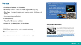 10IBM Systems
• Portability to resolve the complexity
• Scalability to fit the nature of distribute/parallel computing
• Developer friendly with pipeline of develop, build, distribute and
deploy
• Improve resource utilization
• Less overhead
• Network and resource isolation
• Supported by existing HPC job scheduler
Values
 