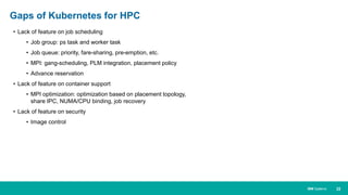 22IBM Systems
• Lack of feature on job scheduling
• Job group: ps task and worker task
• Job queue: priority, fare-sharing, pre-emption, etc.
• MPI: gang-scheduling, PLM integration, placement policy
• Advance reservation
• Lack of feature on container support
• MPI optimization: optimization based on placement topology,
share IPC, NUMA/CPU binding, job recovery
• Lack of feature on security
• Image control
Gaps of Kubernetes for HPC
 