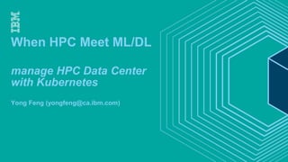 When HPC Meet ML/DL
manage HPC Data Center
with Kubernetes
Yong Feng (yongfeng@ca.ibm.com)
 