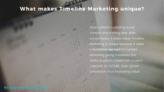 10P a g e
What makes Timeline Marketing unique?
Most content marketing is just
content and nothing else. After
consumption, it loses value. Timeline
Marketing is unique because it adds
a functional element to Content
Marketing giving marketers the
ability to place content into a user’s
calendar for FUTURE, date-driven
conversion, thus increasing value.
#timelinemarketing
 