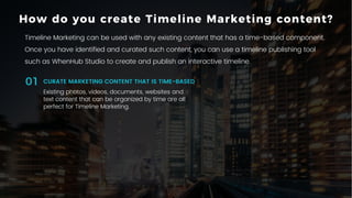 11P a g e
Existing photos, videos, documents, websites and
text content that can be organized by time are all
perfect for Timeline Marketing.
CURATE MARKETING CONTENT THAT IS TIME-BASED01
How do you create Timeline Marketing content?
Timeline Marketing can be used with any existing content that has a time-based component.
Once you have identified and curated such content, you can use a timeline publishing tool
such as WhenHub Studio to create and publish an interactive timeline.
 