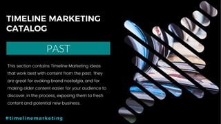 16P a g e
TIMELINE MARKETING
CATALOG
PAST
#timelinemarketing
This section contains Timeline Marketing ideas
that work best with content from the past. They
are great for evoking brand nostalgia, and for
making older content easier for your audience to
discover, in the process, exposing them to fresh
content and potential new business.
 