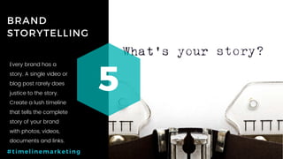 21P a g e
BRAND
STORYTELLING
5
#timelinemarketing
Every brand has a
story. A single video or
blog post rarely does
justice to the story.
Create a lush timeline
that tells the complete
story of your brand
with photos, videos,
documents and links.
 