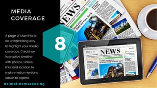 24P a g e
MEDIA
COVERAGE
8
#timelinemarketing
A page of blue links is
an uninteresting way
to highlight your media
coverage. Create an
interactive timeline
with photos, videos,
links and location to
make media mentions
easier to explore.
 