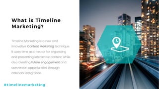 3P a g e
What is Timeline
Marketing?
Timeline Marketing is a new and
innovative Content Marketing technique.
It uses time as a vector for organizing
and presenting interactive content, while
also creating future engagement and
conversion opportunities through
calendar integration.
a
#timelinemarketing
 