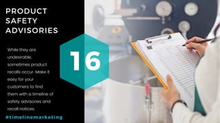 32P a g e
PRODUCT
SAFETY
ADVISORIES
16
#timelinemarketing
While they are
undesirable,
sometimes product
recalls occur. Make it
easy for your
customers to find
them with a timeline of
safety advisories and
recall notices.
 