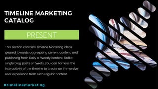 34P a g e
TIMELINE MARKETING
CATALOG
PRESENT
#timelinemarketing
This section contains Timeline Marketing ideas
geared towards aggregating current content, and
publishing fresh Daily or Weekly content. Unlike
single blog posts or tweets, you can harness the
interactivity of the timeline to create an immersive
user experience from such regular content.
 