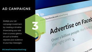 37P a g e
AD CAMPAIGNS
3
#timelinemarketing
Multiply your ad
campaign investment
by creating a timeline
showcasing your ads.
Even a cursory glance
at such a timeline
exposes your audience
to your key messages.
 