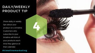 38P a g e
DAILY/WEEKLY
PRODUCT TIP
4
#timelinemarketing
Share daily or weekly
tips about your
product on a timeline.
Customers who
subscribe to your
timeline will think of
your products each
time they glance at
their calendar.
 