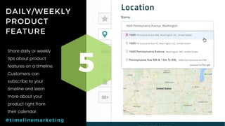 39P a g e
DAILY/WEEKLY
PRODUCT
FEATURE
5
#timelinemarketing
Share daily or weekly
tips about product
features on a timeline.
Customers can
subscribe to your
timeline and learn
more about your
product right from
their calendar.
 