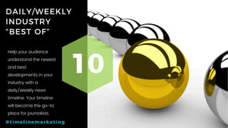 44P a g e
DAILY/WEEKLY
INDUSTRY
“BEST OF”
10
#timelinemarketing
Help your audience
understand the newest
and best
developments in your
industry with a
daily/weekly news
timeline. Your timeline
will become the go-to
place for journalists.
 