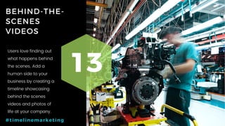 47P a g e
BEHIND-THE-
SCENES
VIDEOS
13
#timelinemarketing
Users love finding out
what happens behind
the scenes. Add a
human side to your
business by creating a
timeline showcasing
behind the scenes
videos and photos of
life at your company.
 