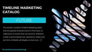 51P a g e
TIMELINE MARKETING
CATALOG
FUTURE
#timelinemarketing
This section contains Timeline Marketing ideas
that are geared towards events in the future, or
collections of events that can be time-shifted to
create a personalized user experience. Ideas that
are time-shiftable will display a clock icon.
 