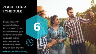 57P a g e
PLACE TOUR
SCHEDULE
6
#timelinemarketing
Do you frequently
organize facility or
location tours? Publish
a timeline and let your
customers time-shift
and add it to their
calendars so they
know exactly where
they will be at any time.
 