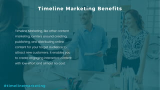 6P a g e
Timeline Marketing Benefits
Timeline Marketing, like other content
marketing, centers around creating,
publishing, and distributing online
content for your target audience to
attract new customers. It enables you
to create engaging interactive content
with low effort and almost no cost.
#timelinemarketing
 