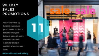 62P a g e
WEEKLY
SALES
PROMOTIONS
11
#timelinemarketing
Get more sales by
helping customers
plan ahead. Publish a
timeline with your
biggest sales so users
can add it to their
calendar and get
notified when the sale
is on.
 