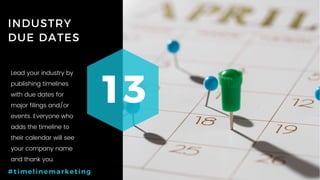 64P a g e
INDUSTRY
DUE DATES
13
#timelinemarketing
Lead your industry by
publishing timelines
with due dates for
major filings and/or
events. Everyone who
adds the timeline to
their calendar will see
your company name
and thank you.
 