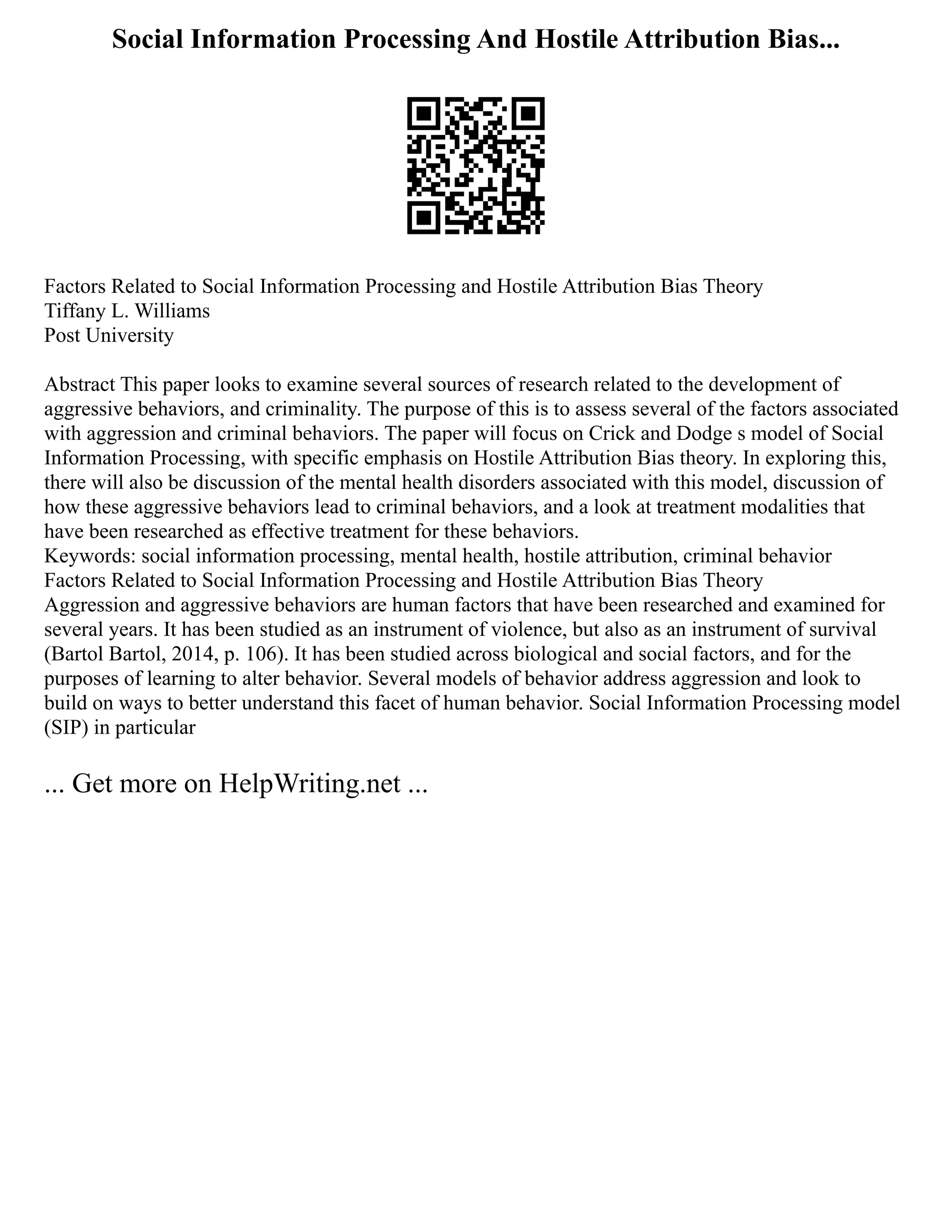 Social Information Processing And Hostile Attribution Bias...
Factors Related to Social Information Processing and Hostile Attribution Bias Theory
Tiffany L. Williams
Post University
Abstract This paper looks to examine several sources of research related to the development of
aggressive behaviors, and criminality. The purpose of this is to assess several of the factors associated
with aggression and criminal behaviors. The paper will focus on Crick and Dodge s model of Social
Information Processing, with specific emphasis on Hostile Attribution Bias theory. In exploring this,
there will also be discussion of the mental health disorders associated with this model, discussion of
how these aggressive behaviors lead to criminal behaviors, and a look at treatment modalities that
have been researched as effective treatment for these behaviors.
Keywords: social information processing, mental health, hostile attribution, criminal behavior
Factors Related to Social Information Processing and Hostile Attribution Bias Theory
Aggression and aggressive behaviors are human factors that have been researched and examined for
several years. It has been studied as an instrument of violence, but also as an instrument of survival
(Bartol Bartol, 2014, p. 106). It has been studied across biological and social factors, and for the
purposes of learning to alter behavior. Several models of behavior address aggression and look to
build on ways to better understand this facet of human behavior. Social Information Processing model
(SIP) in particular
... Get more on HelpWriting.net ...
 