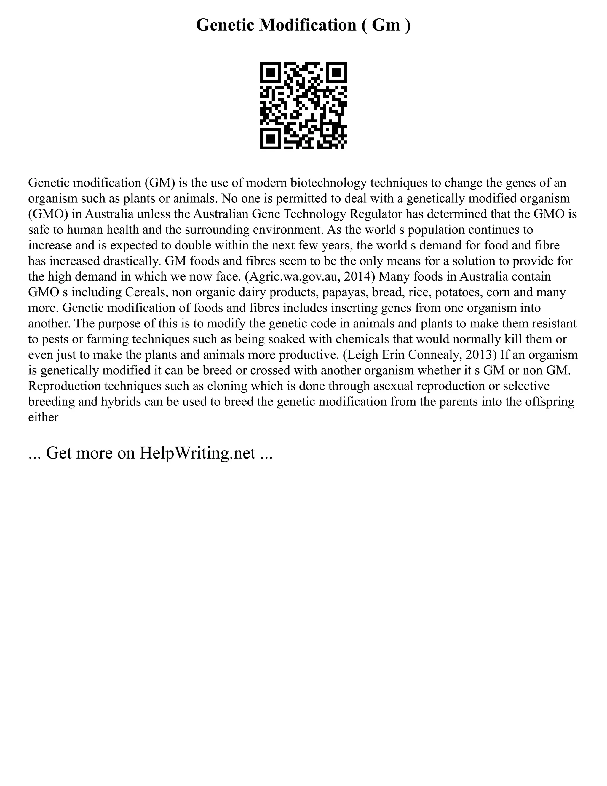 Genetic Modification ( Gm )
Genetic modification (GM) is the use of modern biotechnology techniques to change the genes of an
organism such as plants or animals. No one is permitted to deal with a genetically modified organism
(GMO) in Australia unless the Australian Gene Technology Regulator has determined that the GMO is
safe to human health and the surrounding environment. As the world s population continues to
increase and is expected to double within the next few years, the world s demand for food and fibre
has increased drastically. GM foods and fibres seem to be the only means for a solution to provide for
the high demand in which we now face. (Agric.wa.gov.au, 2014) Many foods in Australia contain
GMO s including Cereals, non organic dairy products, papayas, bread, rice, potatoes, corn and many
more. Genetic modification of foods and fibres includes inserting genes from one organism into
another. The purpose of this is to modify the genetic code in animals and plants to make them resistant
to pests or farming techniques such as being soaked with chemicals that would normally kill them or
even just to make the plants and animals more productive. (Leigh Erin Connealy, 2013) If an organism
is genetically modified it can be breed or crossed with another organism whether it s GM or non GM.
Reproduction techniques such as cloning which is done through asexual reproduction or selective
breeding and hybrids can be used to breed the genetic modification from the parents into the offspring
either
... Get more on HelpWriting.net ...
 