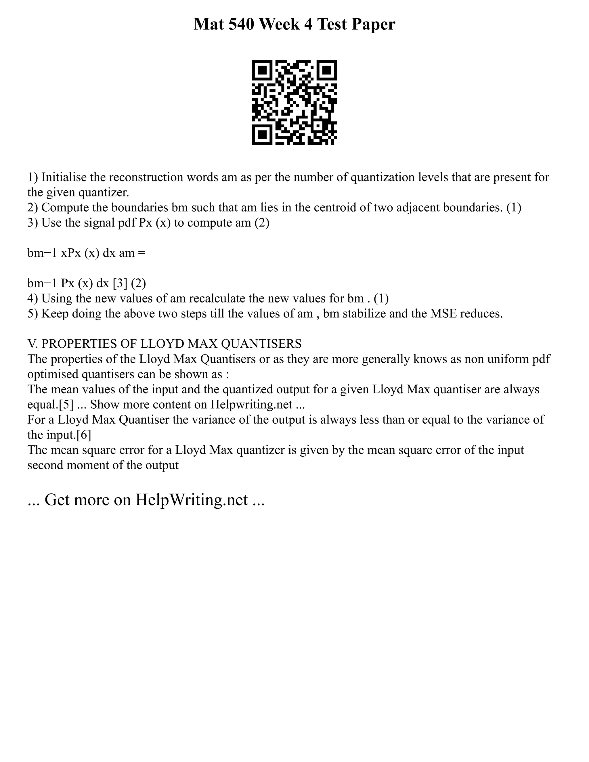 Mat 540 Week 4 Test Paper
1) Initialise the reconstruction words am as per the number of quantization levels that are present for
the given quantizer.
2) Compute the boundaries bm such that am lies in the centroid of two adjacent boundaries. (1)
3) Use the signal pdf Px (x) to compute am (2)
bm−1 xPx (x) dx am =
bm−1 Px (x) dx [3] (2)
4) Using the new values of am recalculate the new values for bm . (1)
5) Keep doing the above two steps till the values of am , bm stabilize and the MSE reduces.
V. PROPERTIES OF LLOYD MAX QUANTISERS
The properties of the Lloyd Max Quantisers or as they are more generally knows as non uniform pdf
optimised quantisers can be shown as :
The mean values of the input and the quantized output for a given Lloyd Max quantiser are always
equal.[5] ... Show more content on Helpwriting.net ...
For a Lloyd Max Quantiser the variance of the output is always less than or equal to the variance of
the input.[6]
The mean square error for a Lloyd Max quantizer is given by the mean square error of the input
second moment of the output
... Get more on HelpWriting.net ...
 